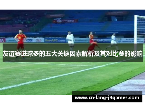 友谊赛进球多的五大关键因素解析及其对比赛的影响