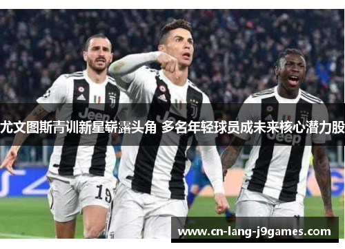 尤文图斯青训新星崭露头角 多名年轻球员成未来核心潜力股