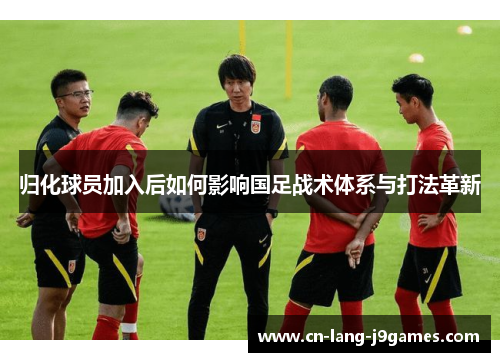 归化球员加入后如何影响国足战术体系与打法革新