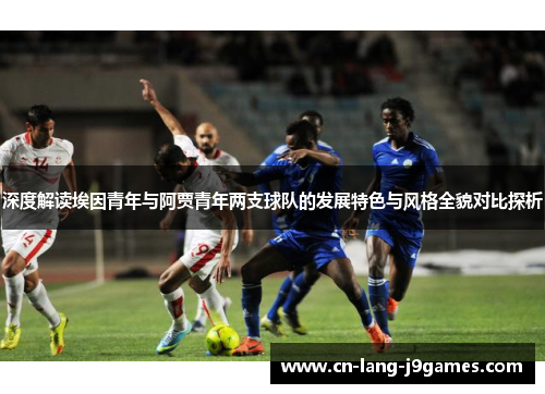 深度解读埃因青年与阿贾青年两支球队的发展特色与风格全貌对比探析