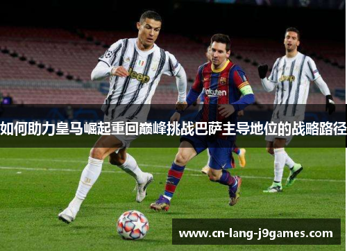 如何助力皇马崛起重回巅峰挑战巴萨主导地位的战略路径