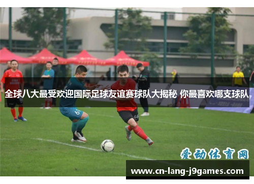 全球八大最受欢迎国际足球友谊赛球队大揭秘 你最喜欢哪支球队