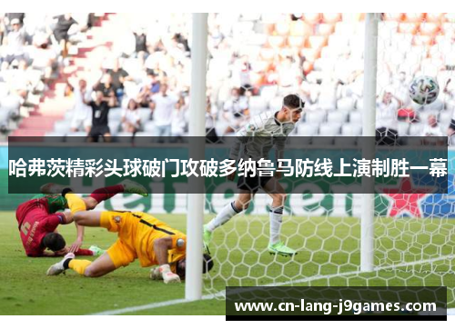 哈弗茨精彩头球破门攻破多纳鲁马防线上演制胜一幕 哈弗茨精彩头球破门攻破多纳鲁马防线上演制胜一幕