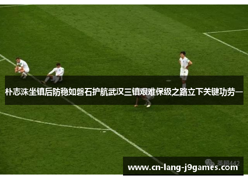 朴志洙坐镇后防稳如磐石护航武汉三镇艰难保级之路立下关键功劳一